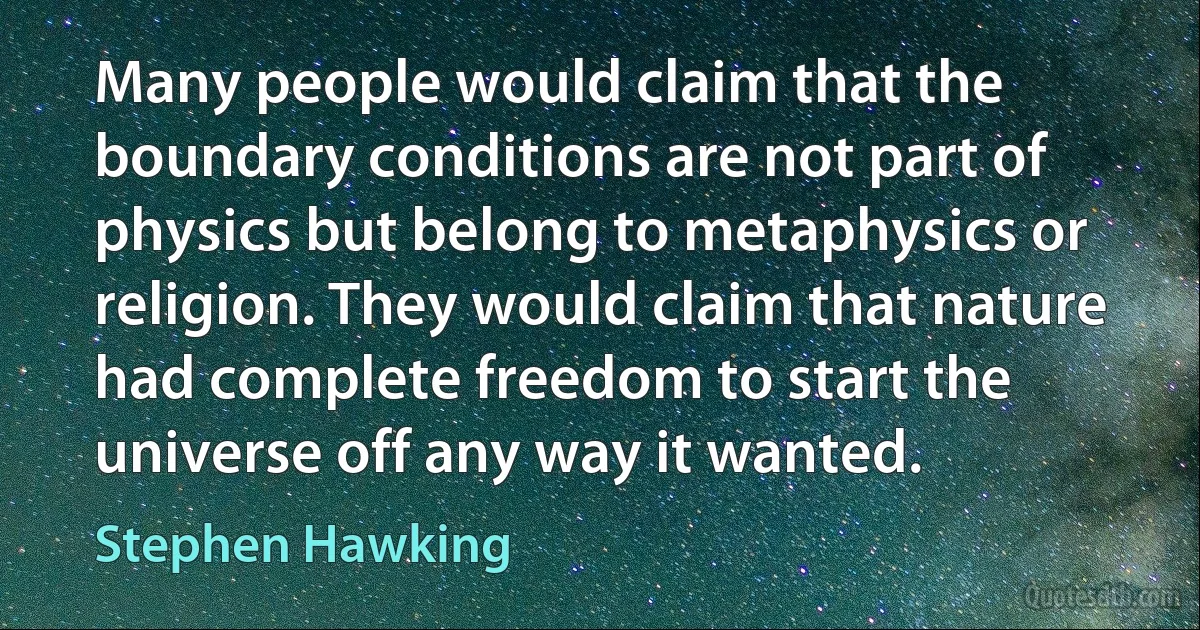 Many people would claim that the boundary conditions are not part of physics but belong to metaphysics or religion. They would claim that nature had complete freedom to start the universe off any way it wanted. (Stephen Hawking)