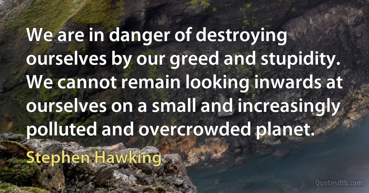 We are in danger of destroying ourselves by our greed and stupidity. We cannot remain looking inwards at ourselves on a small and increasingly polluted and overcrowded planet. (Stephen Hawking)