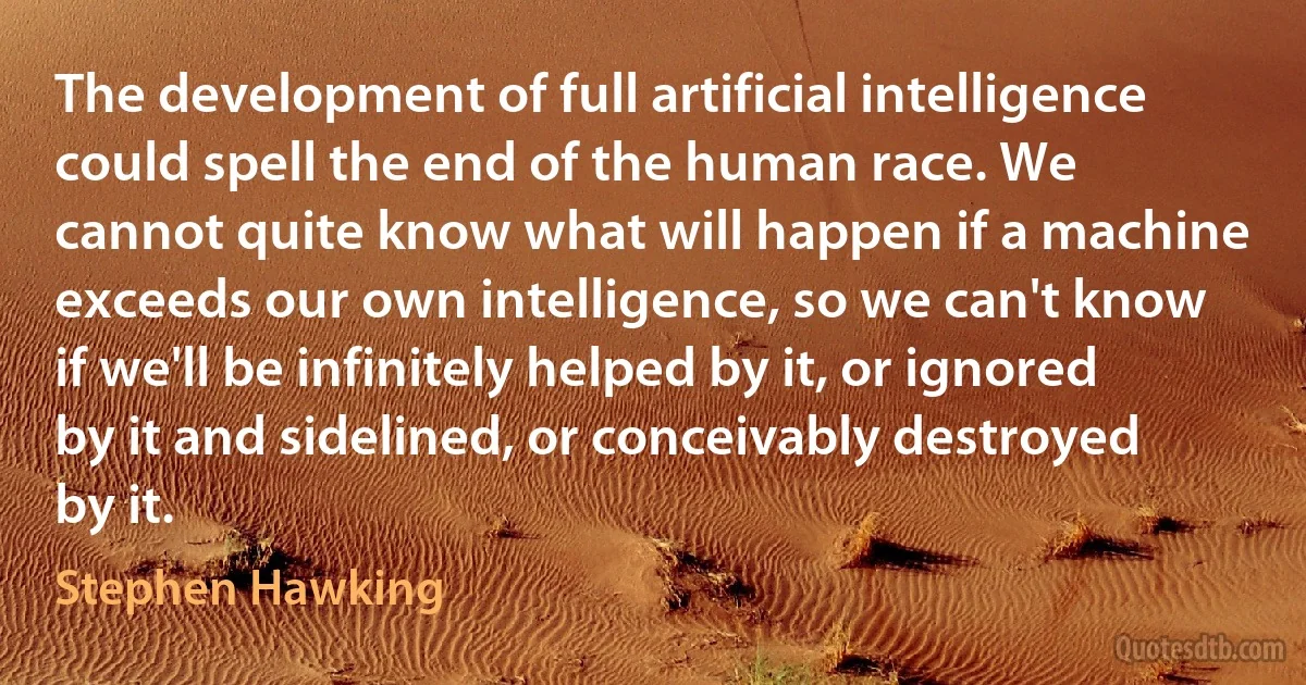 The development of full artificial intelligence could spell the end of the human race. We cannot quite know what will happen if a machine exceeds our own intelligence, so we can't know if we'll be infinitely helped by it, or ignored by it and sidelined, or conceivably destroyed by it. (Stephen Hawking)