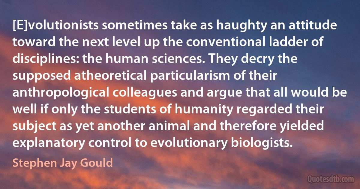 [E]volutionists sometimes take as haughty an attitude toward the next level up the conventional ladder of disciplines: the human sciences. They decry the supposed atheoretical particularism of their anthropological colleagues and argue that all would be well if only the students of humanity regarded their subject as yet another animal and therefore yielded explanatory control to evolutionary biologists. (Stephen Jay Gould)