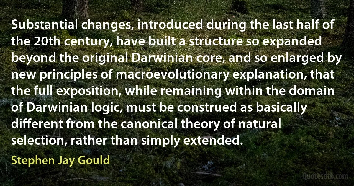 Substantial changes, introduced during the last half of the 20th century, have built a structure so expanded beyond the original Darwinian core, and so enlarged by new principles of macroevolutionary explanation, that the full exposition, while remaining within the domain of Darwinian logic, must be construed as basically different from the canonical theory of natural selection, rather than simply extended. (Stephen Jay Gould)