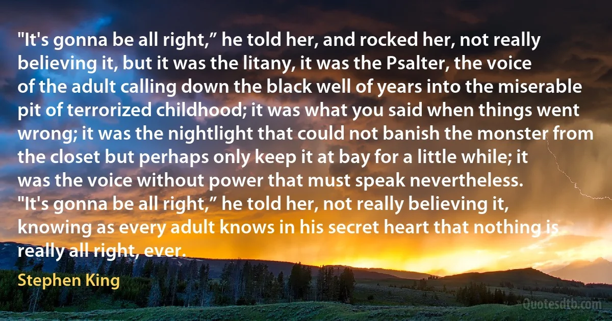 "It's gonna be all right,” he told her, and rocked her, not really believing it, but it was the litany, it was the Psalter, the voice of the adult calling down the black well of years into the miserable pit of terrorized childhood; it was what you said when things went wrong; it was the nightlight that could not banish the monster from the closet but perhaps only keep it at bay for a little while; it was the voice without power that must speak nevertheless.
"It's gonna be all right,” he told her, not really believing it, knowing as every adult knows in his secret heart that nothing is really all right, ever. (Stephen King)