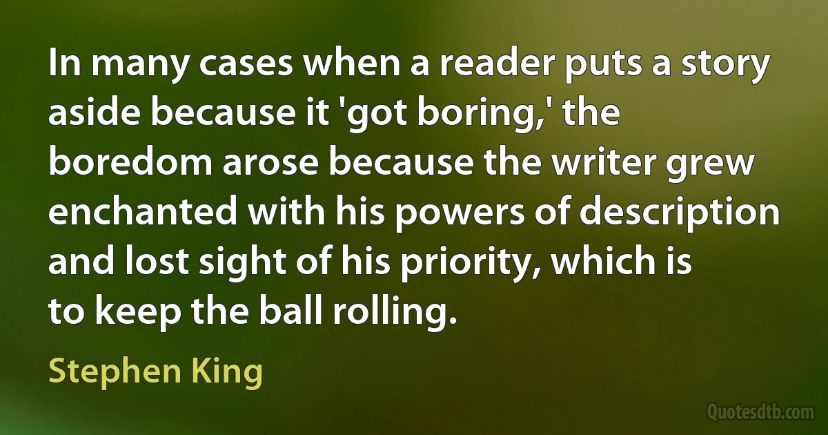 In many cases when a reader puts a story aside because it 'got boring,' the boredom arose because the writer grew enchanted with his powers of description and lost sight of his priority, which is to keep the ball rolling. (Stephen King)