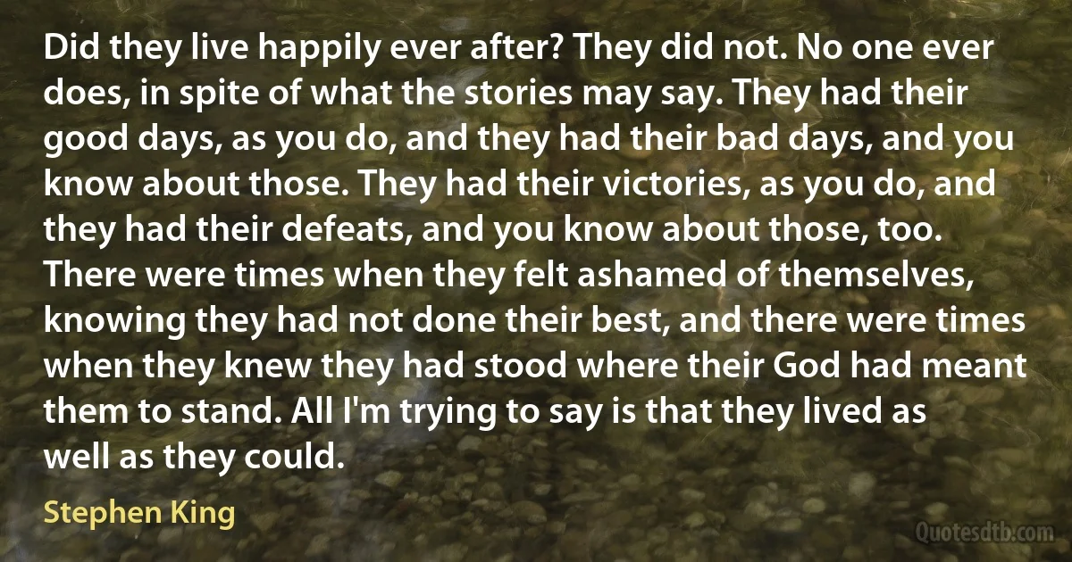 Did they live happily ever after? They did not. No one ever does, in spite of what the stories may say. They had their good days, as you do, and they had their bad days, and you know about those. They had their victories, as you do, and they had their defeats, and you know about those, too. There were times when they felt ashamed of themselves, knowing they had not done their best, and there were times when they knew they had stood where their God had meant them to stand. All I'm trying to say is that they lived as well as they could. (Stephen King)