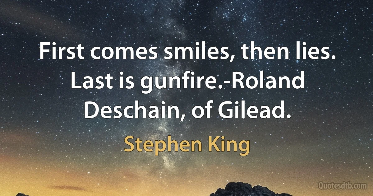 First comes smiles, then lies. Last is gunfire.-Roland Deschain, of Gilead. (Stephen King)