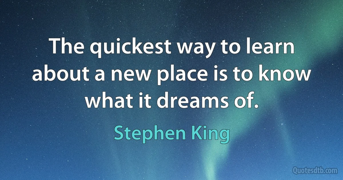 The quickest way to learn about a new place is to know what it dreams of. (Stephen King)