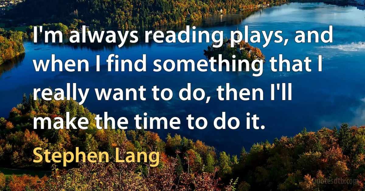 I'm always reading plays, and when I find something that I really want to do, then I'll make the time to do it. (Stephen Lang)