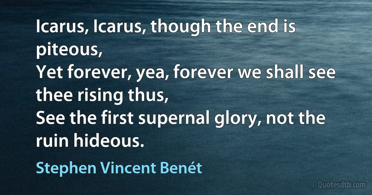 Icarus, Icarus, though the end is piteous,
Yet forever, yea, forever we shall see thee rising thus,
See the first supernal glory, not the ruin hideous. (Stephen Vincent Benét)