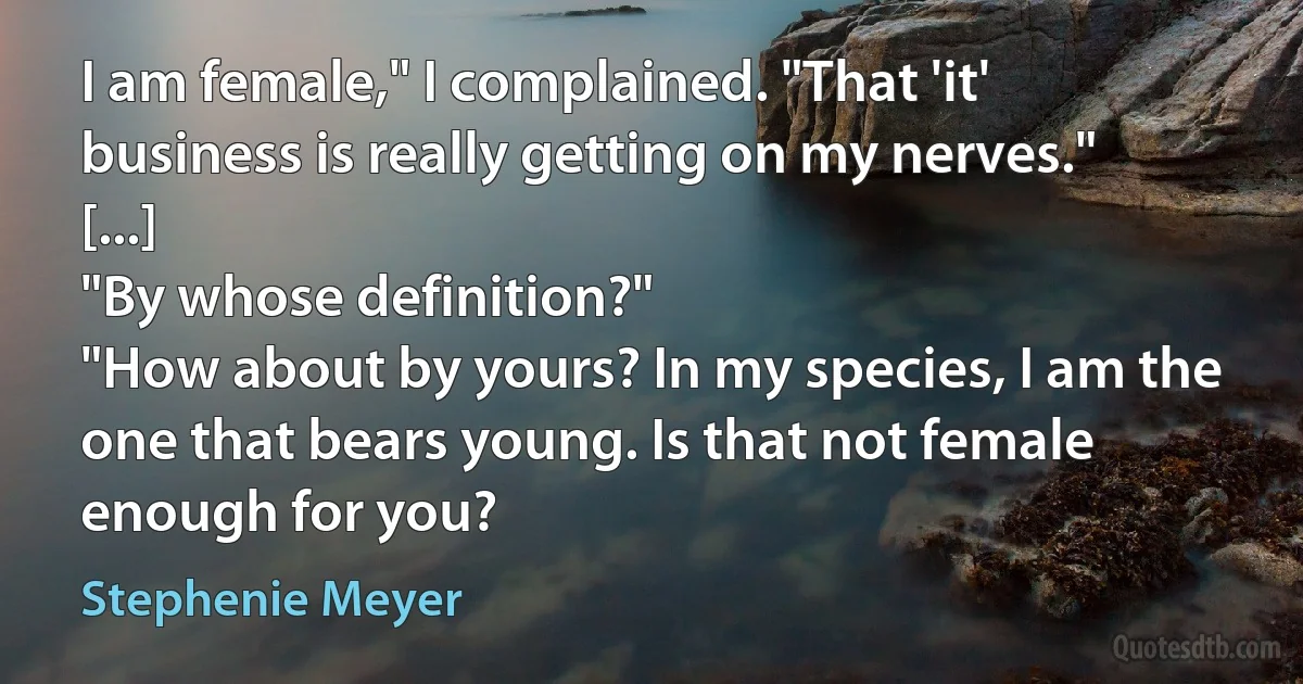 I am female," I complained. "That 'it' business is really getting on my nerves." [...]
"By whose definition?"
"How about by yours? In my species, I am the one that bears young. Is that not female enough for you? (Stephenie Meyer)