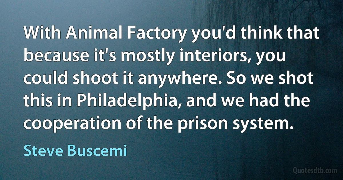 With Animal Factory you'd think that because it's mostly interiors, you could shoot it anywhere. So we shot this in Philadelphia, and we had the cooperation of the prison system. (Steve Buscemi)