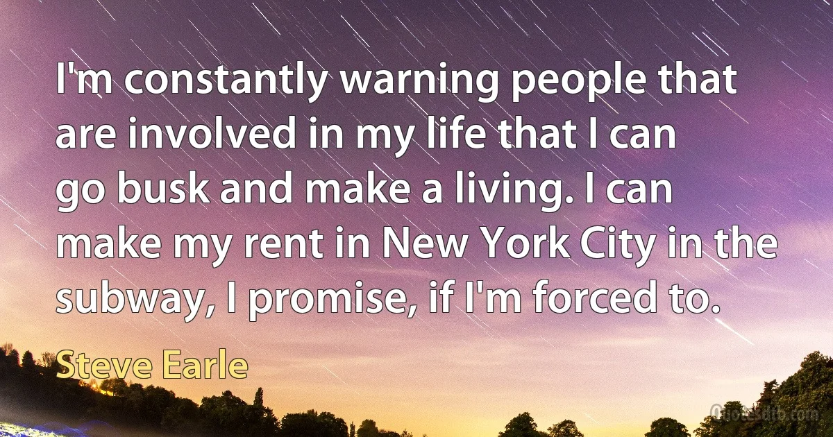 I'm constantly warning people that are involved in my life that I can go busk and make a living. I can make my rent in New York City in the subway, I promise, if I'm forced to. (Steve Earle)