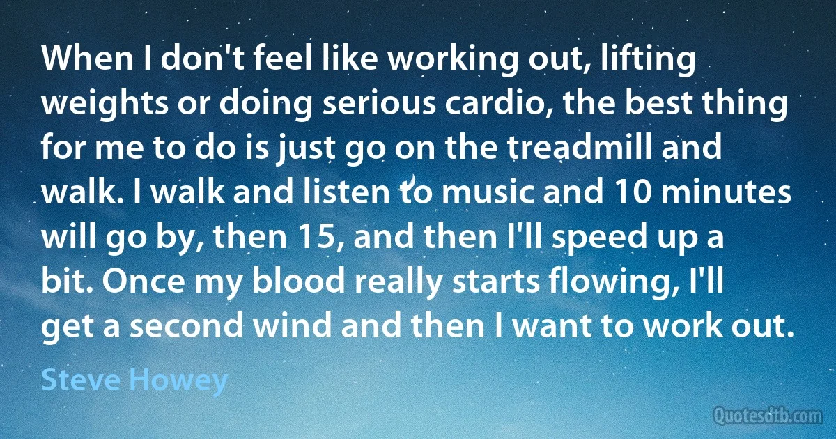 When I don't feel like working out, lifting weights or doing serious cardio, the best thing for me to do is just go on the treadmill and walk. I walk and listen to music and 10 minutes will go by, then 15, and then I'll speed up a bit. Once my blood really starts flowing, I'll get a second wind and then I want to work out. (Steve Howey)