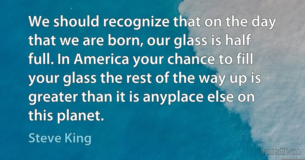 We should recognize that on the day that we are born, our glass is half full. In America your chance to fill your glass the rest of the way up is greater than it is anyplace else on this planet. (Steve King)