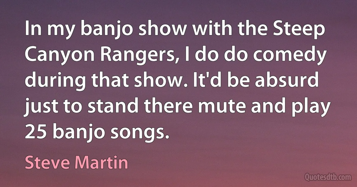 In my banjo show with the Steep Canyon Rangers, I do do comedy during that show. It'd be absurd just to stand there mute and play 25 banjo songs. (Steve Martin)