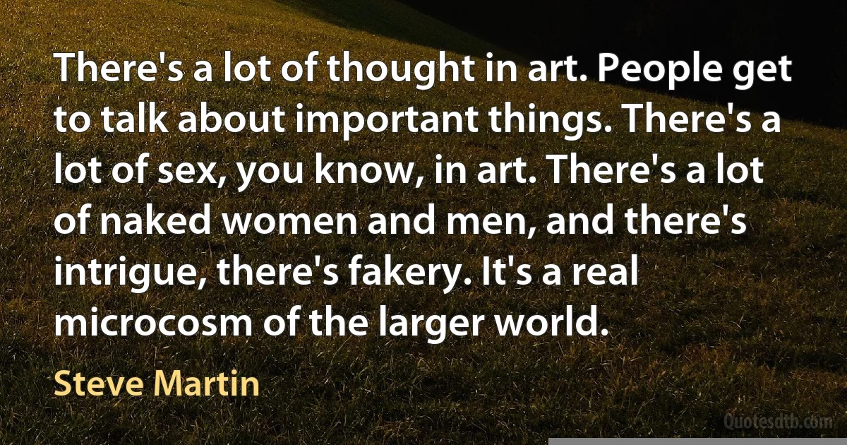 There's a lot of thought in art. People get to talk about important things. There's a lot of sex, you know, in art. There's a lot of naked women and men, and there's intrigue, there's fakery. It's a real microcosm of the larger world. (Steve Martin)