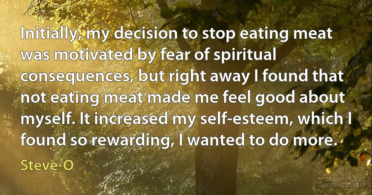 Initially, my decision to stop eating meat was motivated by fear of spiritual consequences, but right away I found that not eating meat made me feel good about myself. It increased my self-esteem, which I found so rewarding, I wanted to do more. (Steve-O)