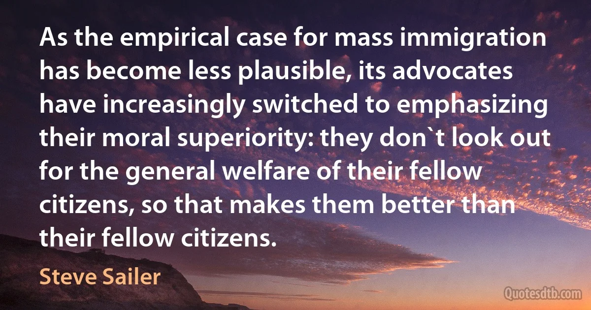 As the empirical case for mass immigration has become less plausible, its advocates have increasingly switched to emphasizing their moral superiority: they don`t look out for the general welfare of their fellow citizens, so that makes them better than their fellow citizens. (Steve Sailer)