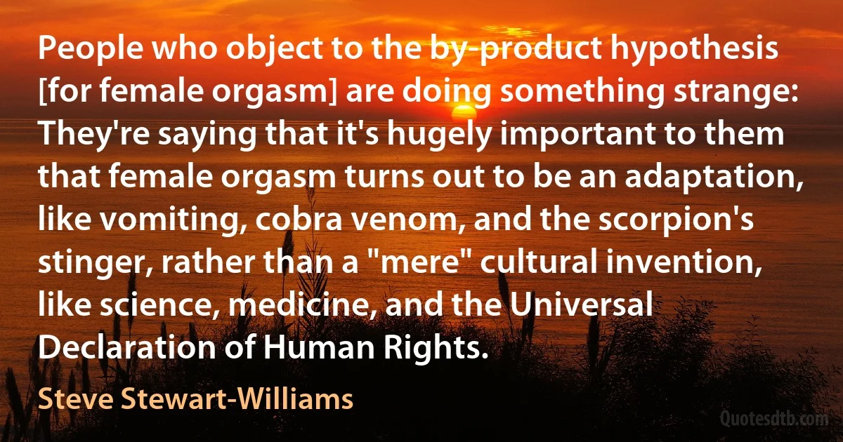 People who object to the by-product hypothesis [for female orgasm] are doing something strange: They're saying that it's hugely important to them that female orgasm turns out to be an adaptation, like vomiting, cobra venom, and the scorpion's stinger, rather than a "mere" cultural invention, like science, medicine, and the Universal Declaration of Human Rights. (Steve Stewart-Williams)