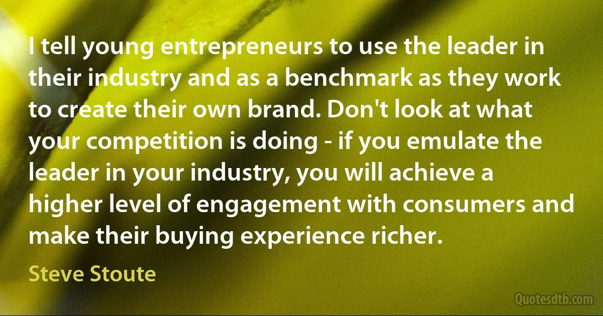 I tell young entrepreneurs to use the leader in their industry and as a benchmark as they work to create their own brand. Don't look at what your competition is doing - if you emulate the leader in your industry, you will achieve a higher level of engagement with consumers and make their buying experience richer. (Steve Stoute)