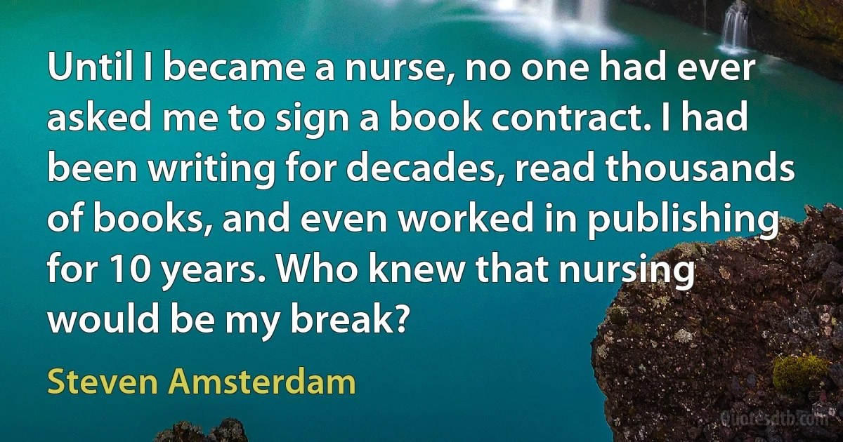 Until I became a nurse, no one had ever asked me to sign a book contract. I had been writing for decades, read thousands of books, and even worked in publishing for 10 years. Who knew that nursing would be my break? (Steven Amsterdam)