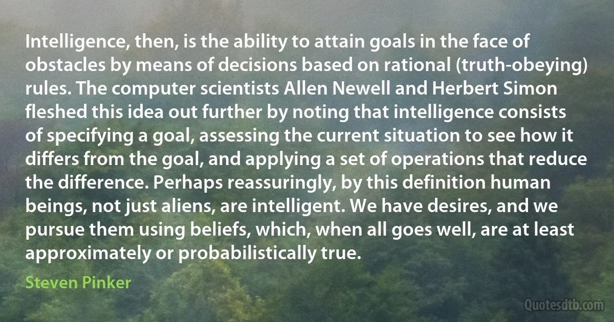 Intelligence, then, is the ability to attain goals in the face of obstacles by means of decisions based on rational (truth-obeying) rules. The computer scientists Allen Newell and Herbert Simon fleshed this idea out further by noting that intelligence consists of specifying a goal, assessing the current situation to see how it differs from the goal, and applying a set of operations that reduce the difference. Perhaps reassuringly, by this definition human beings, not just aliens, are intelligent. We have desires, and we pursue them using beliefs, which, when all goes well, are at least approximately or probabilistically true. (Steven Pinker)