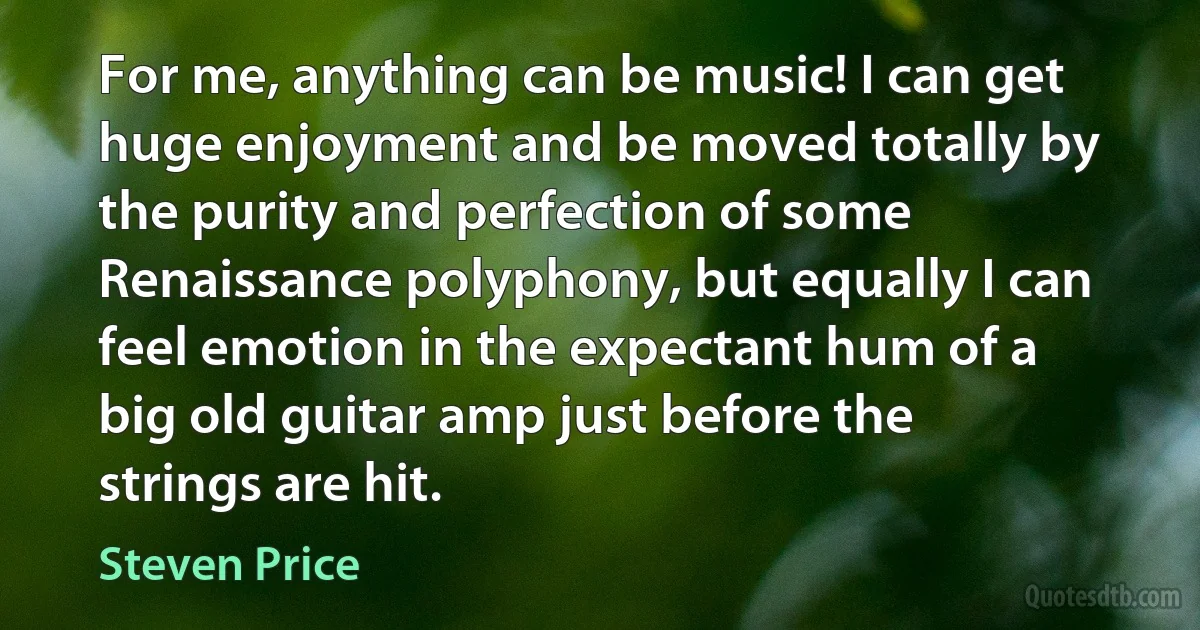 For me, anything can be music! I can get huge enjoyment and be moved totally by the purity and perfection of some Renaissance polyphony, but equally I can feel emotion in the expectant hum of a big old guitar amp just before the strings are hit. (Steven Price)