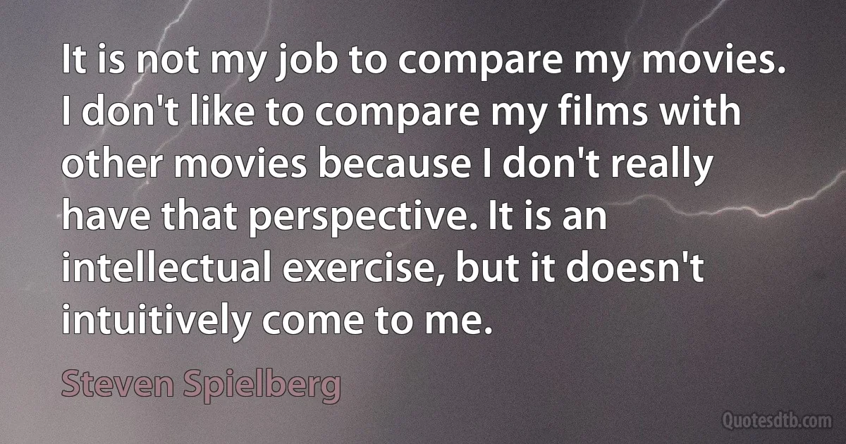 It is not my job to compare my movies. I don't like to compare my films with other movies because I don't really have that perspective. It is an intellectual exercise, but it doesn't intuitively come to me. (Steven Spielberg)