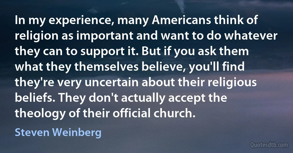 In my experience, many Americans think of religion as important and want to do whatever they can to support it. But if you ask them what they themselves believe, you'll find they're very uncertain about their religious beliefs. They don't actually accept the theology of their official church. (Steven Weinberg)