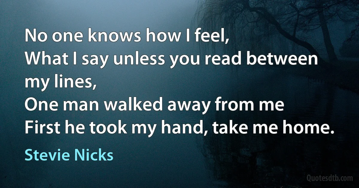 No one knows how I feel,
What I say unless you read between my lines,
One man walked away from me
First he took my hand, take me home. (Stevie Nicks)