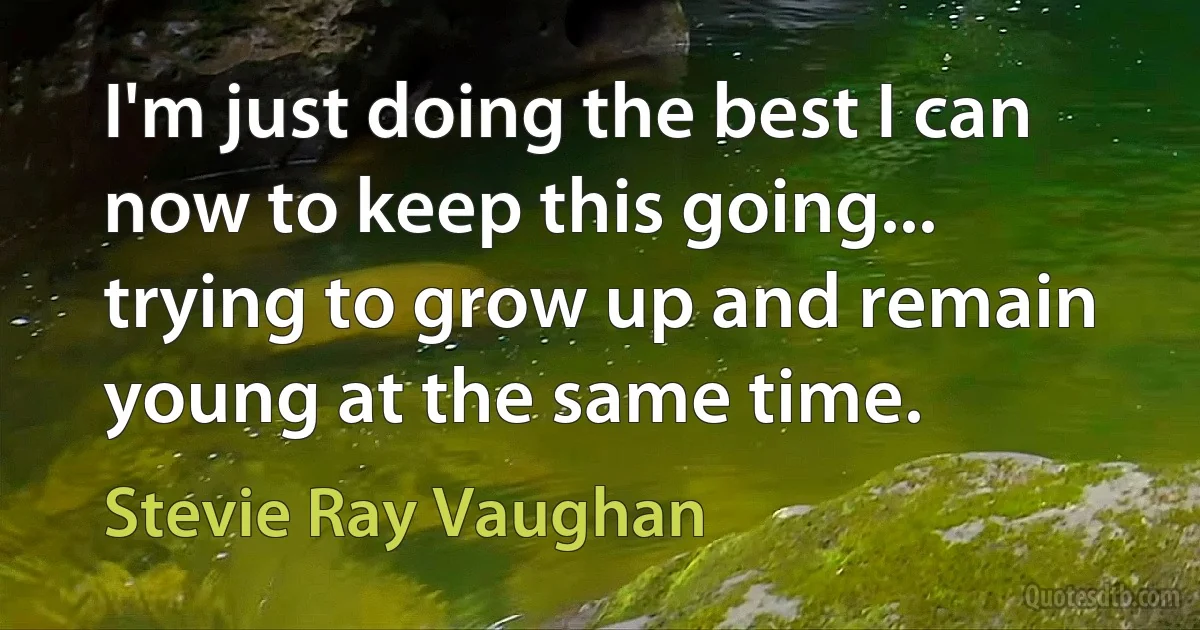 I'm just doing the best I can now to keep this going... trying to grow up and remain young at the same time. (Stevie Ray Vaughan)