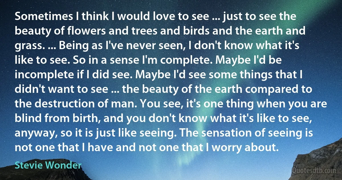 Sometimes I think I would love to see ... just to see the beauty of flowers and trees and birds and the earth and grass. ... Being as I've never seen, I don't know what it's like to see. So in a sense I'm complete. Maybe I'd be incomplete if I did see. Maybe I'd see some things that I didn't want to see ... the beauty of the earth compared to the destruction of man. You see, it's one thing when you are blind from birth, and you don't know what it's like to see, anyway, so it is just like seeing. The sensation of seeing is not one that I have and not one that I worry about. (Stevie Wonder)