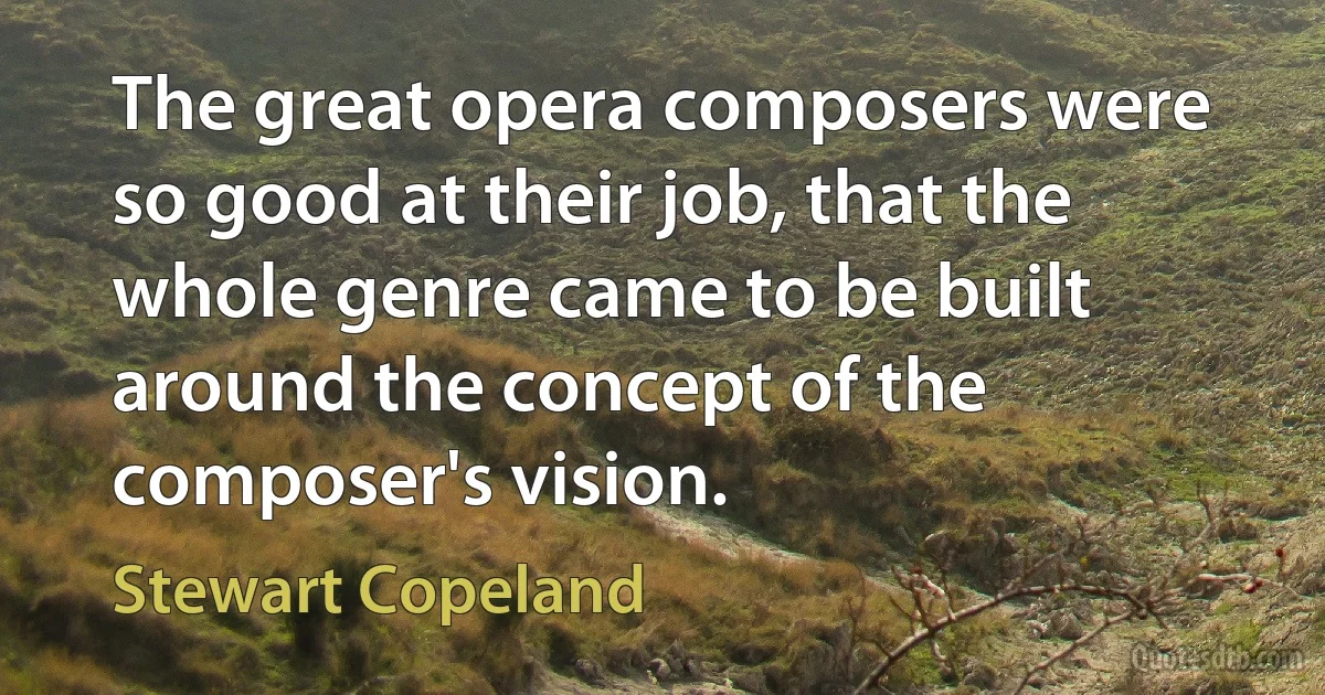 The great opera composers were so good at their job, that the whole genre came to be built around the concept of the composer's vision. (Stewart Copeland)