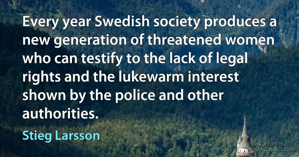 Every year Swedish society produces a new generation of threatened women who can testify to the lack of legal rights and the lukewarm interest shown by the police and other authorities. (Stieg Larsson)