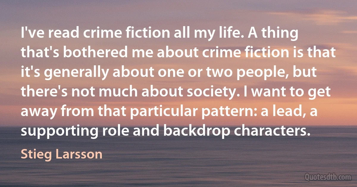 I've read crime fiction all my life. A thing that's bothered me about crime fiction is that it's generally about one or two people, but there's not much about society. I want to get away from that particular pattern: a lead, a supporting role and backdrop characters. (Stieg Larsson)