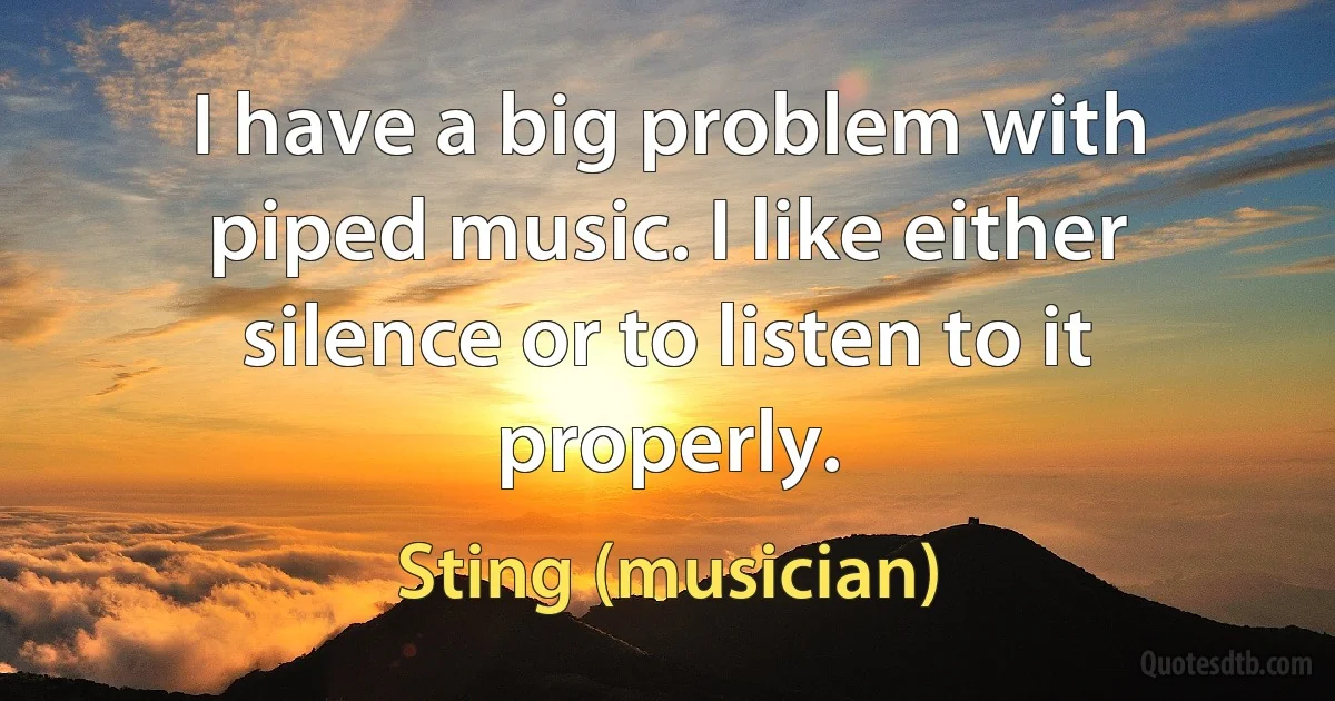 I have a big problem with piped music. I like either silence or to listen to it properly. (Sting (musician))