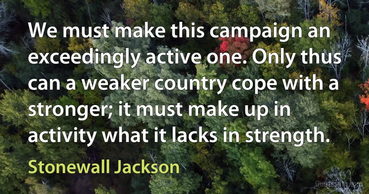 We must make this campaign an exceedingly active one. Only thus can a weaker country cope with a stronger; it must make up in activity what it lacks in strength. (Stonewall Jackson)