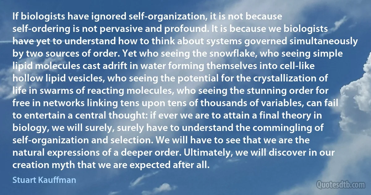 If biologists have ignored self-organization, it is not because self-ordering is not pervasive and profound. It is because we biologists have yet to understand how to think about systems governed simultaneously by two sources of order. Yet who seeing the snowflake, who seeing simple lipid molecules cast adrift in water forming themselves into cell-like hollow lipid vesicles, who seeing the potential for the crystallization of life in swarms of reacting molecules, who seeing the stunning order for free in networks linking tens upon tens of thousands of variables, can fail to entertain a central thought: if ever we are to attain a final theory in biology, we will surely, surely have to understand the commingling of self-organization and selection. We will have to see that we are the natural expressions of a deeper order. Ultimately, we will discover in our creation myth that we are expected after all. (Stuart Kauffman)