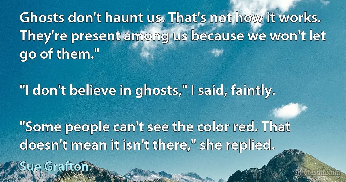 Ghosts don't haunt us. That's not how it works. They're present among us because we won't let go of them."

"I don't believe in ghosts," I said, faintly.

"Some people can't see the color red. That doesn't mean it isn't there," she replied. (Sue Grafton)