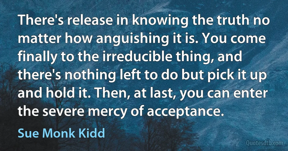 There's release in knowing the truth no matter how anguishing it is. You come finally to the irreducible thing, and there's nothing left to do but pick it up and hold it. Then, at last, you can enter the severe mercy of acceptance. (Sue Monk Kidd)