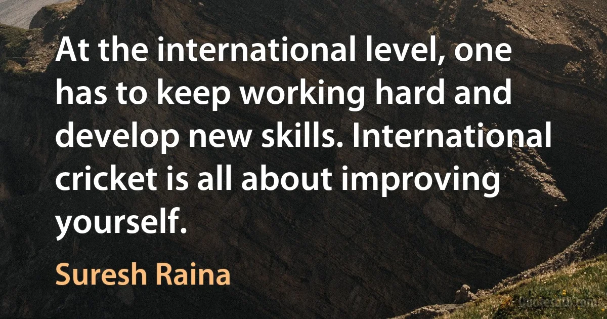 At the international level, one has to keep working hard and develop new skills. International cricket is all about improving yourself. (Suresh Raina)