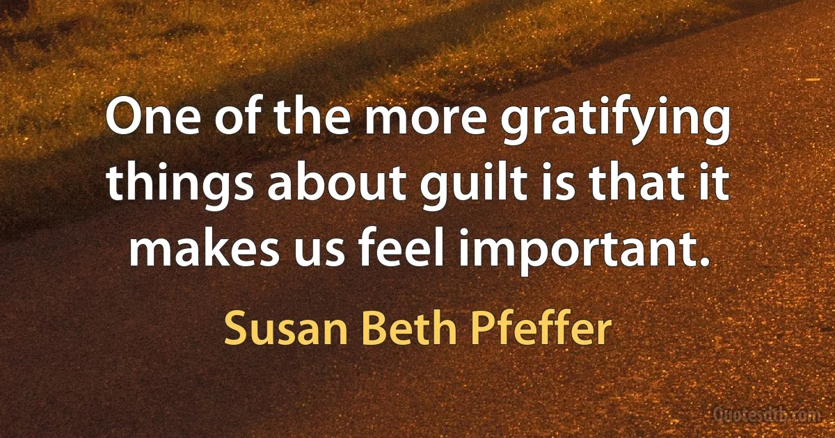 One of the more gratifying things about guilt is that it makes us feel important. (Susan Beth Pfeffer)