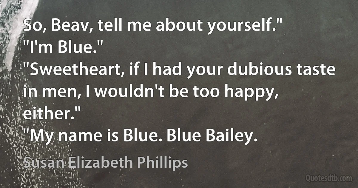 So, Beav, tell me about yourself."
"I'm Blue."
"Sweetheart, if I had your dubious taste in men, I wouldn't be too happy, either."
"My name is Blue. Blue Bailey. (Susan Elizabeth Phillips)