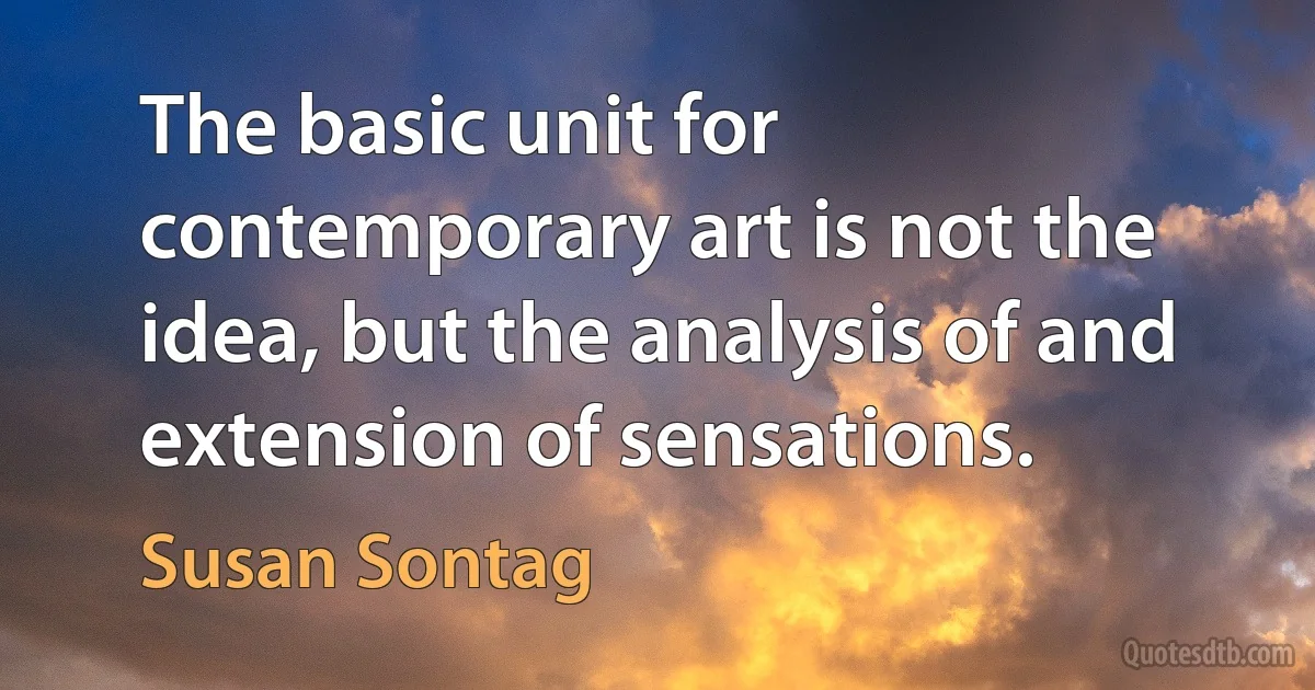 The basic unit for contemporary art is not the idea, but the analysis of and extension of sensations. (Susan Sontag)