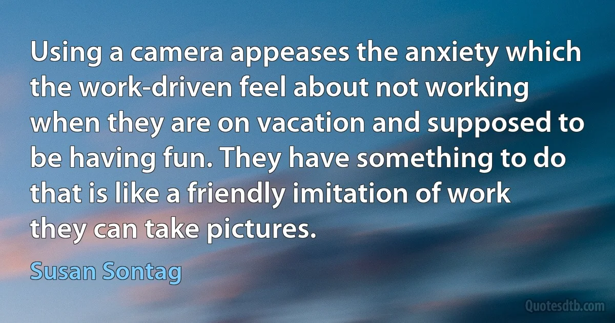 Using a camera appeases the anxiety which the work-driven feel about not working when they are on vacation and supposed to be having fun. They have something to do that is like a friendly imitation of work they can take pictures. (Susan Sontag)