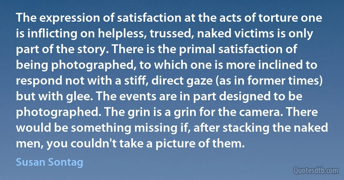 The expression of satisfaction at the acts of torture one is inflicting on helpless, trussed, naked victims is only part of the story. There is the primal satisfaction of being photographed, to which one is more inclined to respond not with a stiff, direct gaze (as in former times) but with glee. The events are in part designed to be photographed. The grin is a grin for the camera. There would be something missing if, after stacking the naked men, you couldn't take a picture of them. (Susan Sontag)