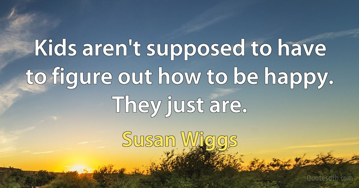 Kids aren't supposed to have to figure out how to be happy. They just are. (Susan Wiggs)