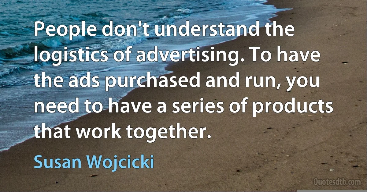 People don't understand the logistics of advertising. To have the ads purchased and run, you need to have a series of products that work together. (Susan Wojcicki)