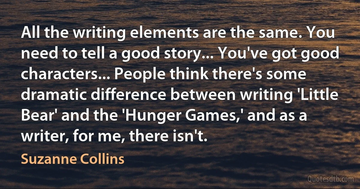 All the writing elements are the same. You need to tell a good story... You've got good characters... People think there's some dramatic difference between writing 'Little Bear' and the 'Hunger Games,' and as a writer, for me, there isn't. (Suzanne Collins)