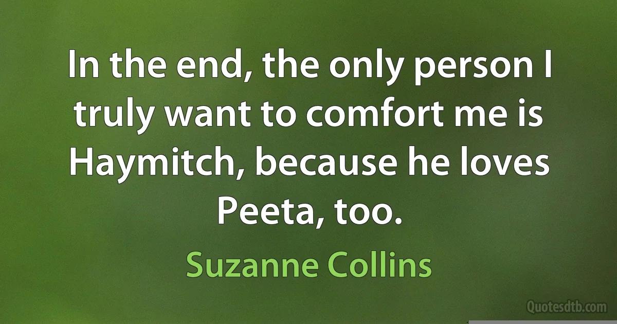 In the end, the only person I truly want to comfort me is Haymitch, because he loves Peeta, too. (Suzanne Collins)