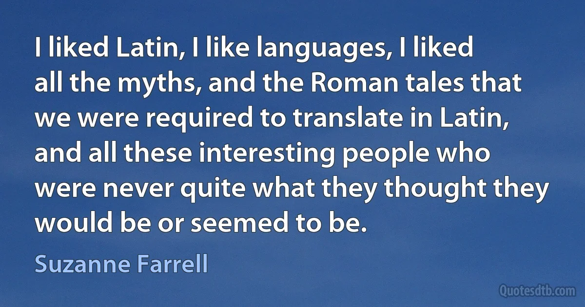 I liked Latin, I like languages, I liked all the myths, and the Roman tales that we were required to translate in Latin, and all these interesting people who were never quite what they thought they would be or seemed to be. (Suzanne Farrell)